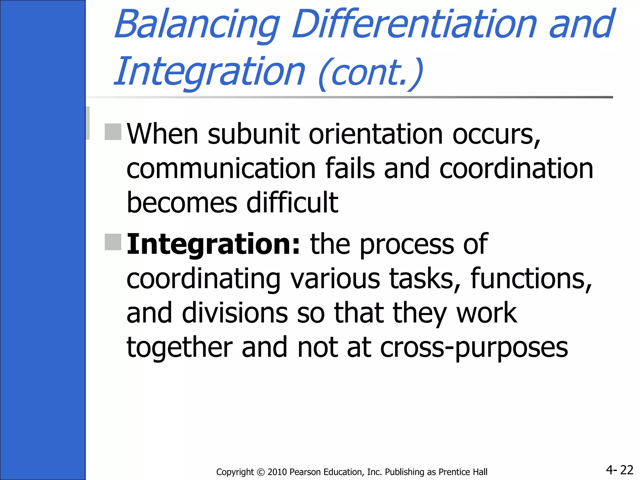 Balancing Differentiation and Integration  (cont.) When subunit orientation occurs, communication fails and coordination becomes difficult Integration:  the process of coordinating various tasks, functions, and divisions so that they work together and not at cross-purposes 