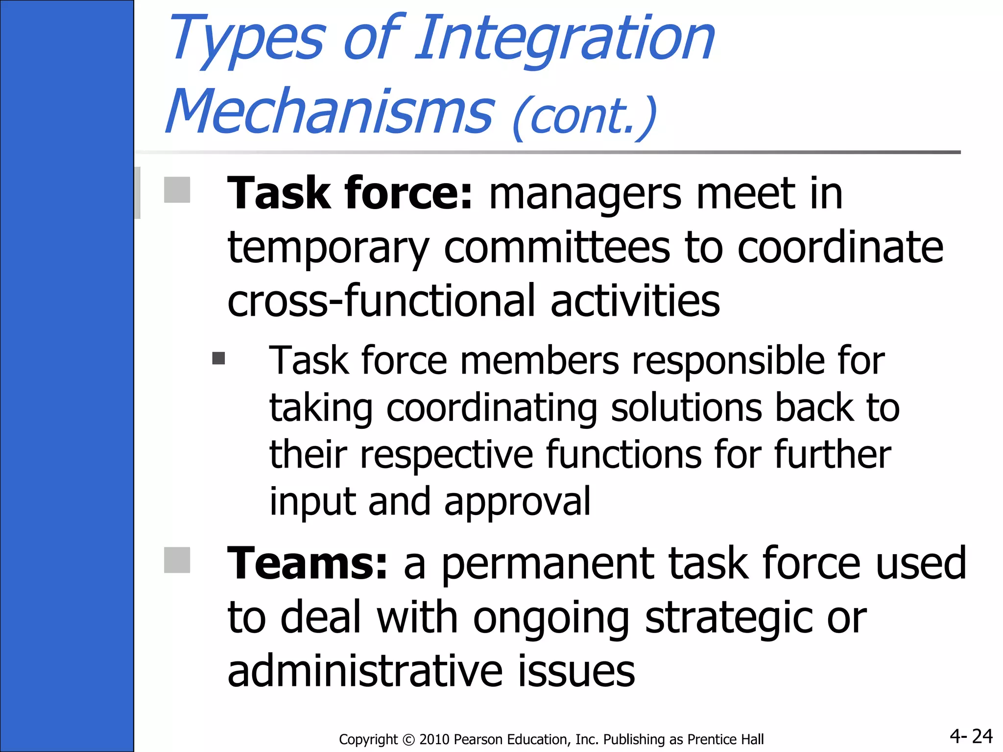 Types of Integration Mechanisms  (cont.) Task force:  managers meet in temporary committees to coordinate cross-functional activities Task force members responsible for taking coordinating solutions back to their respective functions for further input and approval Teams:  a permanent task force used to deal with ongoing strategic or administrative issues 