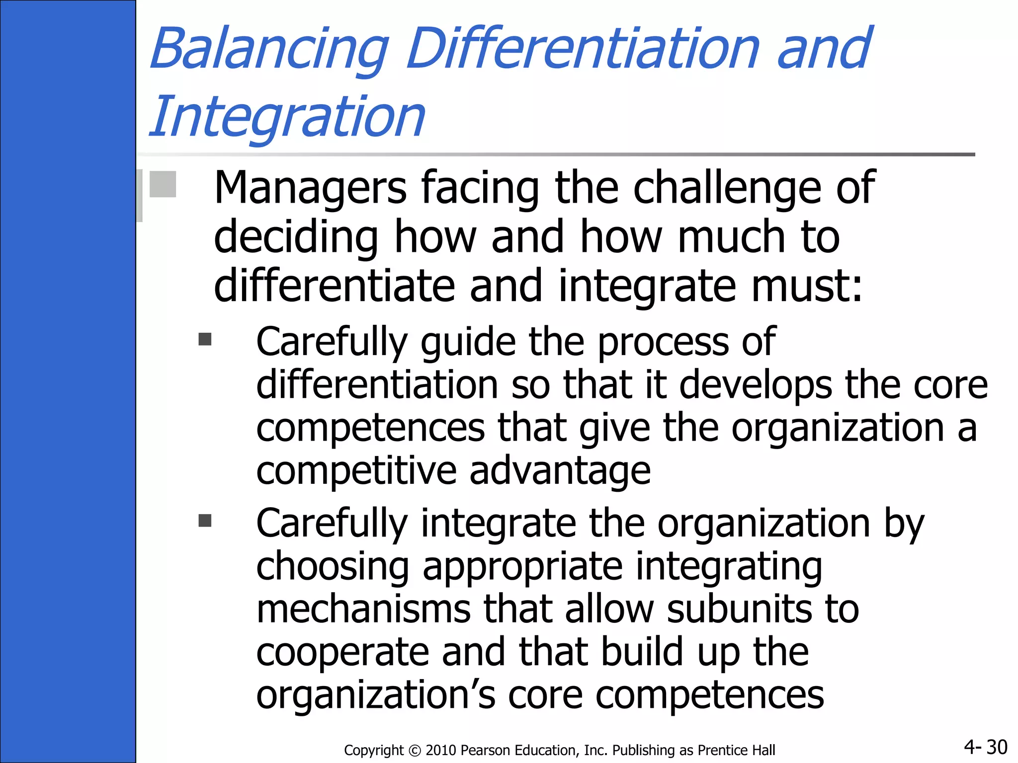 Balancing Differentiation and Integration Managers facing the challenge of deciding how and how much to differentiate and integrate must: Carefully guide the process of differentiation so that it develops the core competences that give the organization a competitive advantage Carefully integrate the organization by choosing appropriate integrating mechanisms that allow subunits to cooperate and that build up the organization’s core competences 