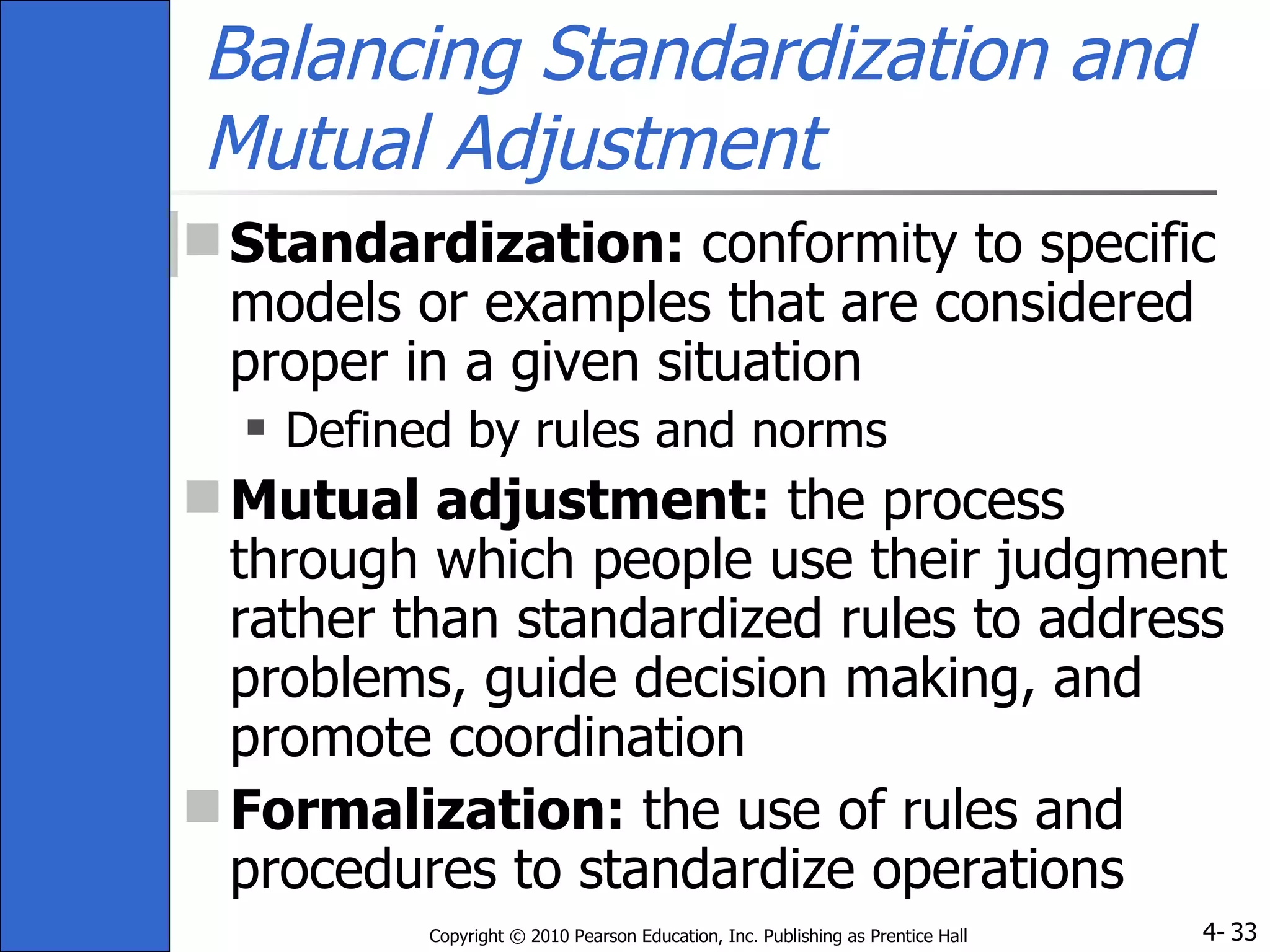 Balancing Standardization and Mutual Adjustment Standardization:  conformity to specific models or examples that are considered proper in a given situation Defined by rules and norms Mutual adjustment:  the process through which people use their judgment rather than standardized rules to address problems, guide decision making, and promote coordination  Formalization:  the use of rules and procedures to standardize operations 