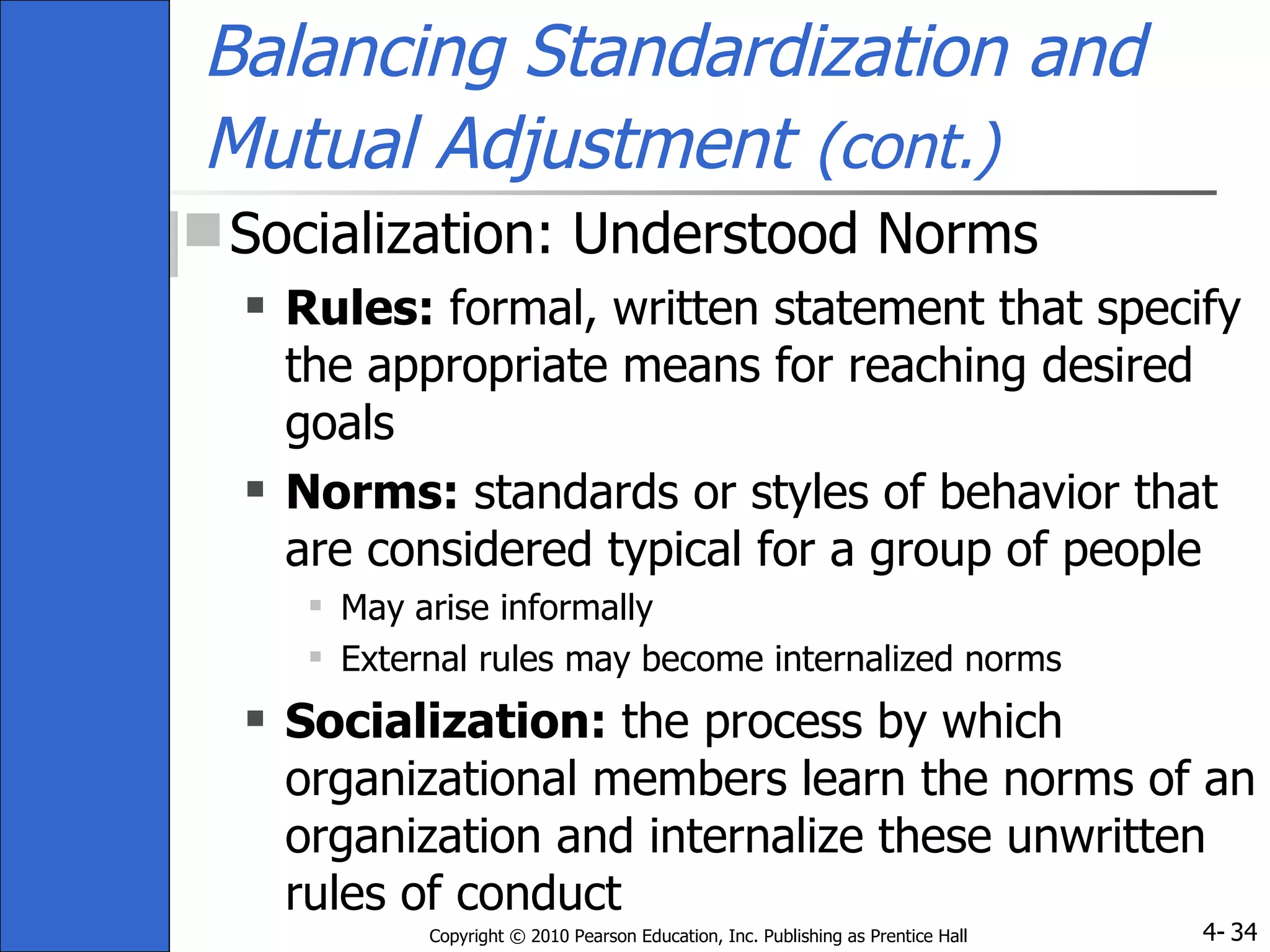 Balancing Standardization and Mutual Adjustment   (cont.)   Socialization: Understood Norms Rules:  formal, written statement that specify the appropriate means for reaching desired goals Norms:  standards or styles of behavior that are considered typical for a group of people May arise informally External rules may become internalized norms Socialization:  the process by which organizational members learn the norms of an organization and internalize these unwritten rules of conduct 