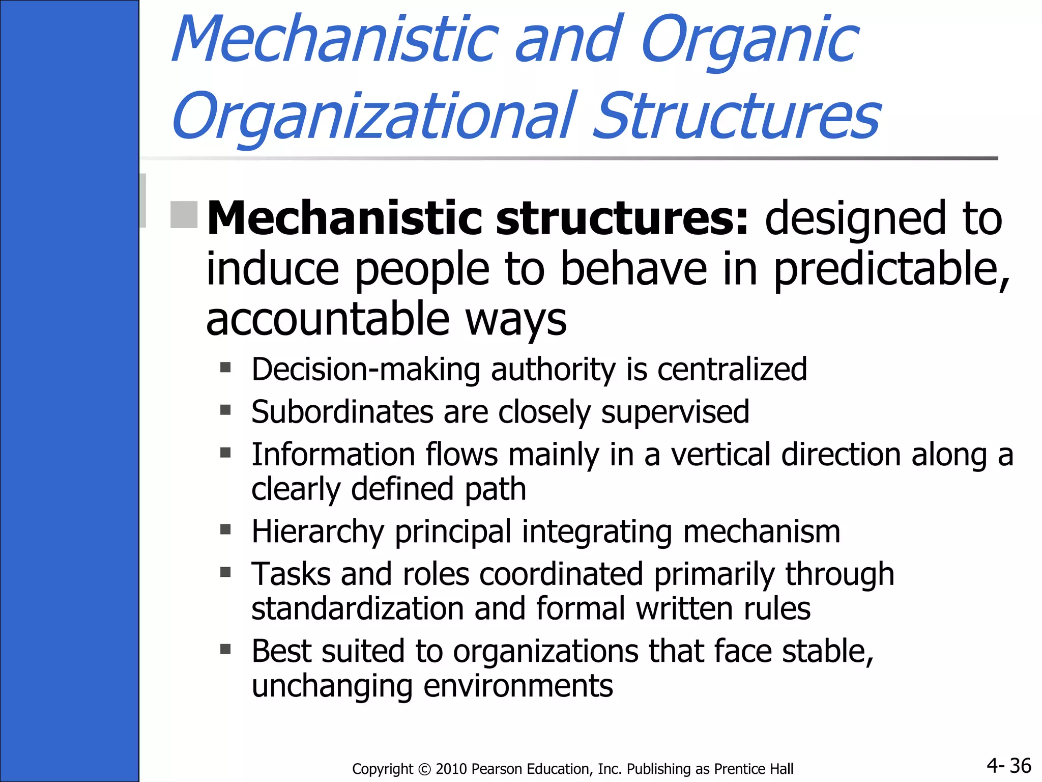 Mechanistic and Organic Organizational Structures Mechanistic structures:  designed to induce people to behave in predictable, accountable ways Decision-making authority is centralized Subordinates are closely supervised Information flows mainly in a vertical direction along a clearly defined path Hierarchy principal integrating mechanism Tasks and roles coordinated primarily through standardization and formal written rules Best suited to organizations that face stable, unchanging environments 