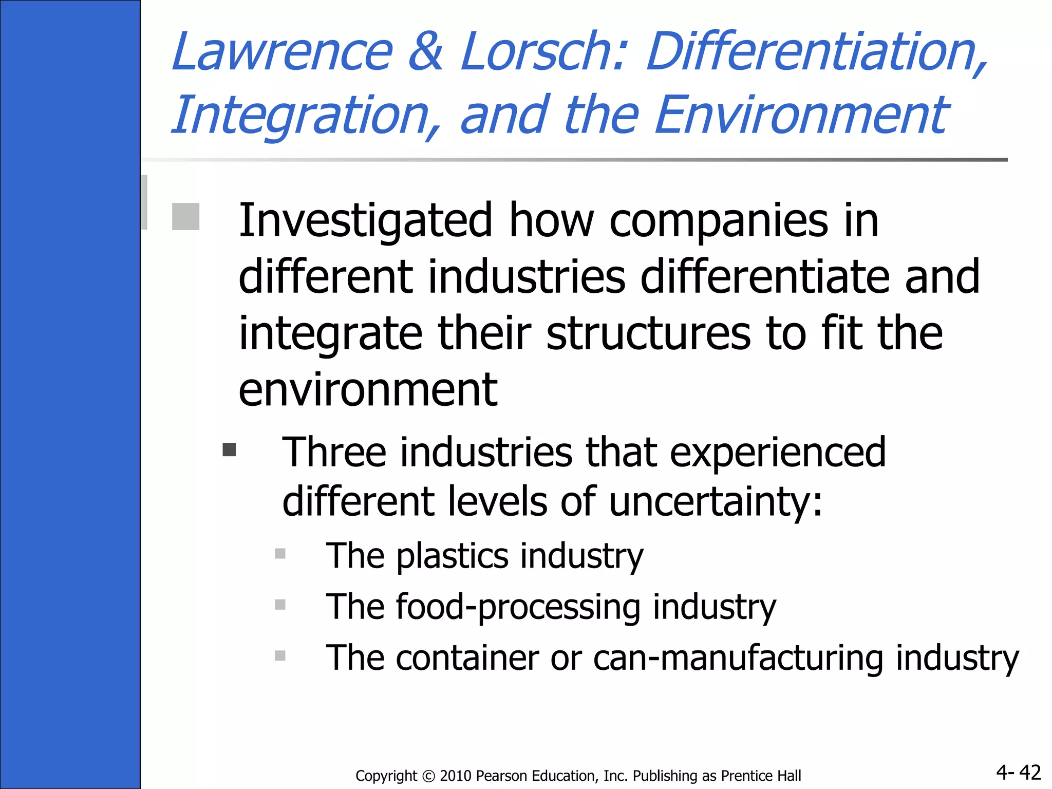 Lawrence & Lorsch: Differentiation, Integration, and the Environment Investigated how companies in different industries differentiate and integrate their structures to fit the environment Three industries that experienced different levels of uncertainty:  The plastics industry The food-processing industry The container or can-manufacturing industry 