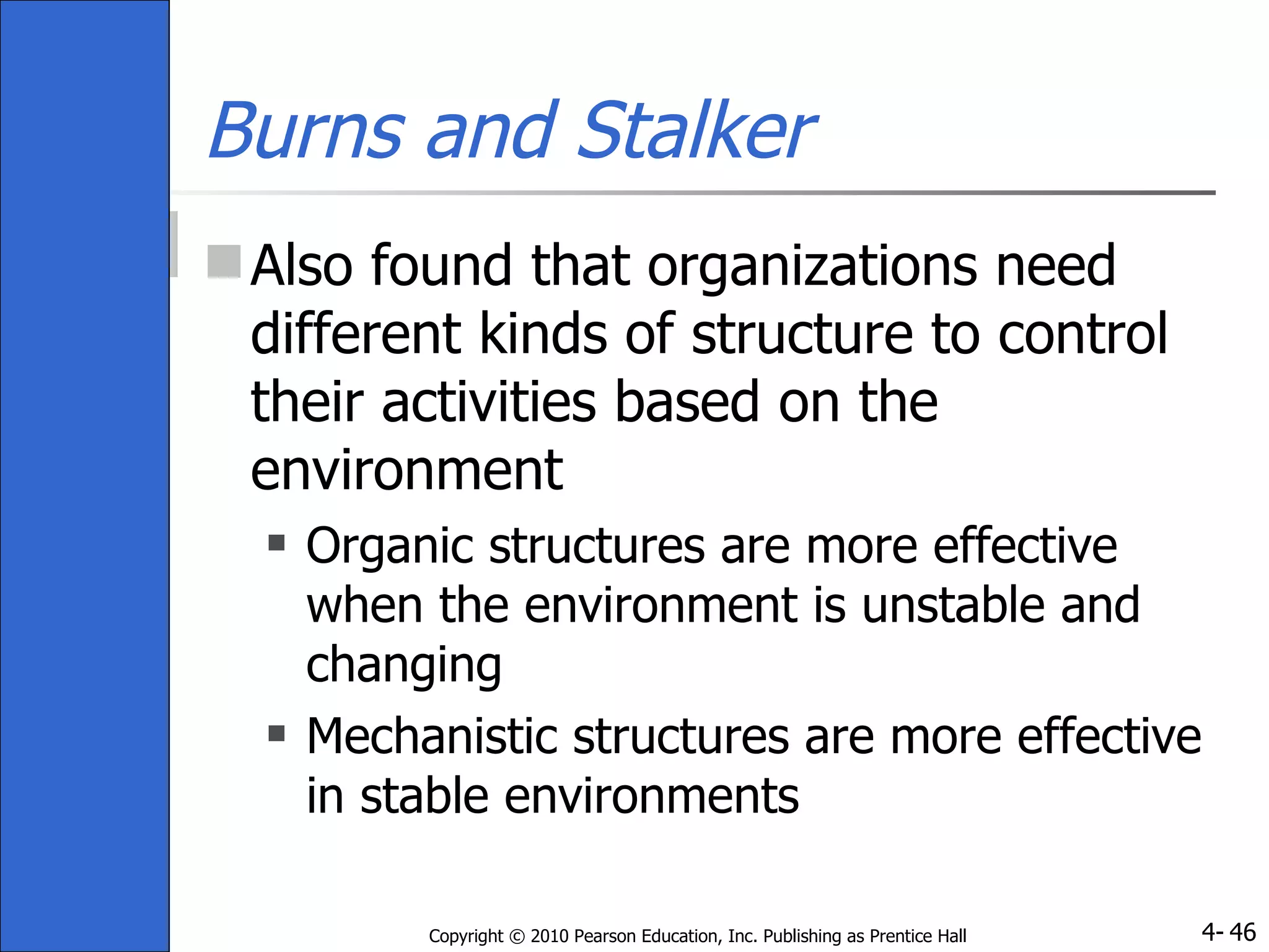 Burns and Stalker Also found that organizations need different kinds of structure to control their activities based on the environment Organic structures are more effective when the environment is unstable and changing Mechanistic structures are more effective in stable environments 