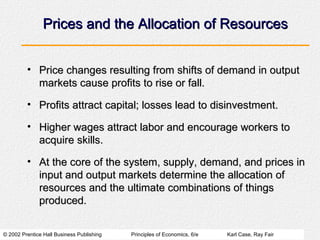 Prices and the Allocation of Resources Price changes resulting from shifts of demand in output markets cause profits to rise or fall. Profits attract capital; losses lead to disinvestment. Higher wages attract labor and encourage workers to acquire skills. At the core of the system, supply, demand, and prices in input and output markets determine the allocation of resources and the ultimate combinations of things produced. 