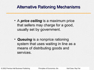 Alternative Rationing Mechanisms A  price ceiling  is a maximum price that sellers may charge for a good, usually set by government. Queuing  is a nonprice rationing system that uses waiting in line as a means of distributing goods and services. 