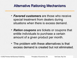 Alternative Rationing Mechanisms Favored customers  are those who receive special treatment from dealers during situations when there is excess demand. Ration coupons  are tickets or coupons that entitle individuals to purchase a certain amount of a given product per month. The problem with these alternatives is that excess demand is created but not eliminated. 