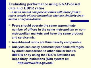 Evaluating performance using GAAP-based data and UBPR ratios …a bank should compare its ratios with those from a select sample of peer institutions that are similarly loan-driven or deposit-driven. Peers should operate the same approximate number of offices in the same metropolitan or non-metropolitan markets and have the same product and service mix.  Asset-based ratios are thus directly comparable.  Analysts can easily construct peer bank averages by direct comparison to other similar bank’s  UBPR’s  or by using the FDIC’s Statistics on Depository Institutions (SDI) system at: http://www3.fdic.gov/sdi/ 