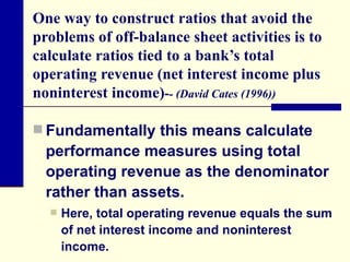One way to construct ratios that avoid the problems of off-balance sheet activities is to calculate ratios tied to a bank’s total operating revenue (net interest income plus noninterest income) - - (David Cates (1996)) Fundamentally this means calculate performance measures using total operating revenue as the denominator rather than assets.  Here, total operating revenue equals the sum of net interest income and noninterest income. 