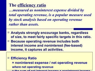 The  efficiency ratio …measured as noninterest expense divided by total operating revenue, is a popular measure used by stock analysis based on operating revenue rather than assets. Analysts strongly encourage banks, regardless of size, to meet fairly specific targets in this ratio.  Because operating revenue includes both interest income and noninterest (fee-based) income, it captures all activities. Efficiency Ratio = noninterest expense / net operating revenue where  net operating revenue  = the sum of net interest income + noninterest income. 