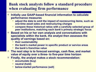 Bank stock analysts follow a standard procedure when evaluating firm performance Initially use GAAP-based financial information to calculate performance measures  adjust the data to omit the impact of nonrecurring items, such as one-time asset sales and restructuring charges  compare these historical ratios with a carefully selected group of peer institutions, matching each bank’s primary strategic focus  Based on his or her own analysis and conversations with specialists within the bank, the analyst then assesses the quality of earnings based on: their sustainability the bank’s market power in specific product or service areas the bank’s franchise value  The next step is to forecast earnings, cash flow, and market value of equity over a three- to five-year time horizon  Finally, the analyst makes a stock recommendation:  accumulate (buy) neutral (hold) below-market performance (sell)  