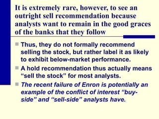 It is extremely rare, however, to see an outright sell recommendation because analysts want to remain in the good graces of the banks that they follow Thus, they do not formally recommend selling the stock, but rather label it as likely to exhibit below-market performance.  A hold recommendation thus actually means “sell the stock” for most analysts. The recent failure of Enron is potentially an example of the conflict of interest “buy-side” and “sell-side” analysts have. 