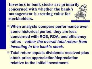 Investors in bank stocks are primarily concerned with whether the bank’s management is creating value for stockholders.  When analysts compare performance over some historical period, they are less concerned with ROE, ROA, and efficiency ratios –  rather the overall total return from investing in the bank’s stock .  Total return equals dividends received plus stock price appreciation/depreciation relative to the initial investment. 