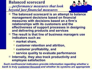 Balanced scorecard …performance measures that look  beyond just financial measures The balanced scorecard is an attempt to balance management decisions based on financial measures with decisions based on a firm’s relationships with its customers and the effectiveness of support processes in designing and delivering products and services The result is that line of business managers use indicators such as: market share,  customer retention and attrition,  customer profitability, and  service quality to evaluate performance Internally, they also track productivity and employee satisfaction Such nonfinancial indicators provide information regarding whether a bank is truly  customer-focused  and whether its systems are appropriate 