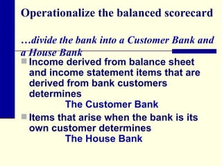 Operationalize the balanced scorecard  …divide the bank into a Customer Bank and a House Bank Income derived from balance sheet and income statement items that are derived from bank customers determines The Customer Bank Items that arise when the bank is its own customer determines  The House Bank 