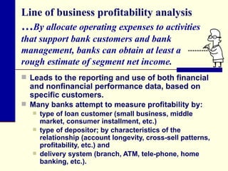Line of business profitability analysis … By allocate operating expenses to activities that support bank customers and bank management, banks can obtain at least a  rough estimate of segment net income.  Leads to the reporting and use of both financial and nonfinancial performance data, based on specific customers. Many banks attempt to measure profitability by: type of loan customer (small business, middle market, consumer installment, etc.) type of depositor; by characteristics of the relationship (account longevity, cross-sell patterns, profitability, etc.) and delivery system (branch, ATM, tele-phone, home banking, etc.). 