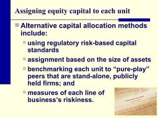 Assigning equity capital to each unit Alternative capital allocation methods include: using regulatory risk-based capital standards assignment based on the size of assets benchmarking each unit to “pure-play” peers that are stand-alone, publicly held firms; and  measures of each line of  business’s riskiness. 