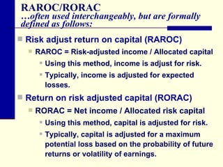 RAROC/RORAC …often used interchangeably, but are formally defined as follows: Risk adjust return on capital (RAROC) RAROC = Risk-adjusted income / Allocated capital Using this method, income is adjust for risk. Typically, income is adjusted for expected losses. Return on risk adjusted capital (RORAC) RORAC = Net income / Allocated risk capital Using this method, capital is adjusted for risk. Typically, capital is adjusted for a maximum potential loss based on the probability of future returns or volatility of earnings. 