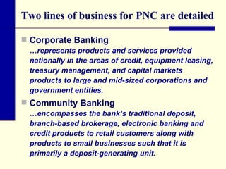 Two lines of business for PNC are detailed Corporate Banking  …represents products and services provided nationally in the areas of credit, equipment leasing, treasury management, and capital markets products to large and mid-sized corporations and government entities. Community Banking …encompasses the bank’s traditional deposit, branch-based brokerage, electronic banking and credit products to retail customers along with products to small businesses such that it is primarily a deposit-generating unit. 