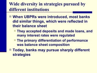 Wide diversity in strategies pursued by different institutions  When UBPRs were introduced, most banks did similar things, which were reflected in their balance sheet  They accepted deposits and made loans, and many interest rates were regulated  The primary differentiation of performance was balance sheet composition  Today, banks may pursue sharply different strategies  