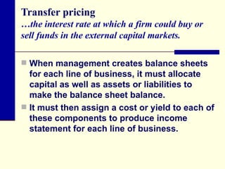 Transfer pricing …the interest rate at which a firm could buy or sell funds in the external capital markets. When management creates balance sheets for each line of business, it must allocate capital as well as assets or liabilities to make the balance sheet balance. It must then assign a cost or yield to each of these components to produce income statement for each line of business.  