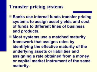 Transfer pricing systems Banks use internal funds transfer pricing systems to assign asset yields and cost of funds to different lines of business and products.  Most systems use a matched maturity framework that assigns rates by identifying the effective maturity of the underlying assets or liabilities and assigning a rate obtained from a money or capital market instrument of the same maturity. 