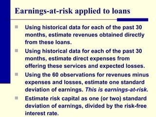 Earnings-at-risk applied to loans Using historical data for each of the past 30 months, estimate revenues obtained directly from these loans. Using historical data for each of the past 30 months, estimate direct expenses from offering these services and expected losses.  Using the 60 observations for revenues minus expenses and losses, estimate one standard deviation of earnings.  This is earnings-at-risk. Estimate risk capital as one (or two) standard deviation of earnings, divided by the risk-free interest rate. 