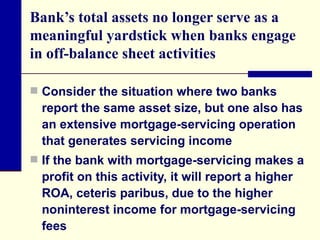Bank’s total assets no longer serve as a meaningful yardstick when banks engage in off-balance sheet activities  Consider the situation where two banks report the same asset size, but one also has an extensive mortgage-servicing operation that generates servicing income  If the bank with mortgage-servicing makes a profit on this activity, it will report a higher ROA, ceteris paribus, due to the higher noninterest income for mortgage-servicing fees 
