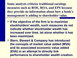 Some analysts criticize traditional earnings measures such as ROE, ROA, and EPS because they provide no information about how a bank’s management is adding to shareholder value. If the objective of the firm is to maximize stockholders’ wealth, such measures do not indicate whether stockholder wealth has increased over time, let alone whether it has been maximized.  Stern, Stewart & Company has introduced the concepts of market value added (MVA) and its associated economic value added (EVA) in an attempt to directly link performance to shareholder wealth creation. 