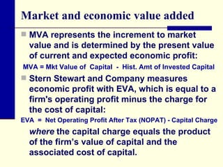 Market and economic value added MVA represents the increment to market value and is determined by the present value of current and expected economic profit: Stern Stewart and Company measures economic profit with EVA, which is equal to a firm's operating profit minus the charge for the cost of capital: where  the capital charge equals the product of the firm’s value of capital and the associated cost of capital. MVA = Mkt Value of  Capital  -  Hist. Amt of Invested Capital EVA  =  Net Operating Profit After Tax (NOPAT) - Capital Charge 