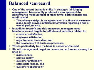 Balanced scorecard One of the recent dramatic shifts in strategic thinking by management has recently produced a new approach to performance measurement at many firms, both financial and nonfinancial.  The primary catalyst is an appreciation that financial measures alone do not provide sufficient information regarding a firm’s overall performance.  In addition to profit and risk measures, managers need benchmarks and targets for efforts and activities related to: customer satisfaction,  employee satisfaction,  organizational innovation, and  the development of business processes.  This is particularly true if a bank is customer-focused.  Should management target and measure performance along the lines of: market share,  service quality,  customer profitability,  sales performance, and  customer satisfaction? 