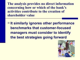 The analysis provides no direct information concerning how or which of the bank’s activities contribute to the creation of shareholder value  It similarly ignores other performance benchmarks that customer-focused managers must consider to identify the best strategies going forward  
