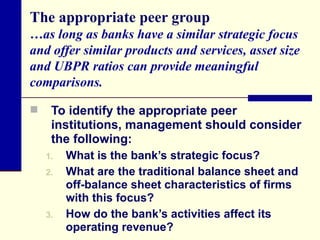 The appropriate peer group …as long as banks have a similar strategic focus and offer similar products and services, asset size and UBPR ratios can provide meaningful comparisons. To identify the appropriate peer institutions, management should consider the following: What is the bank’s strategic focus? What are the traditional balance sheet and off-balance sheet characteristics of firms with this focus? How do the bank’s activities affect its operating revenue? 