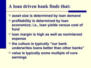 A loan driven bank finds that: asset size is determined by loan demand profitability is determined by loan economics; i.e., loan yields versus cost of fund loan margin is high as well as noninterest expense the culture is typically “our bank underwrites loans better than other banks” value is typically some multiple of core earnings 