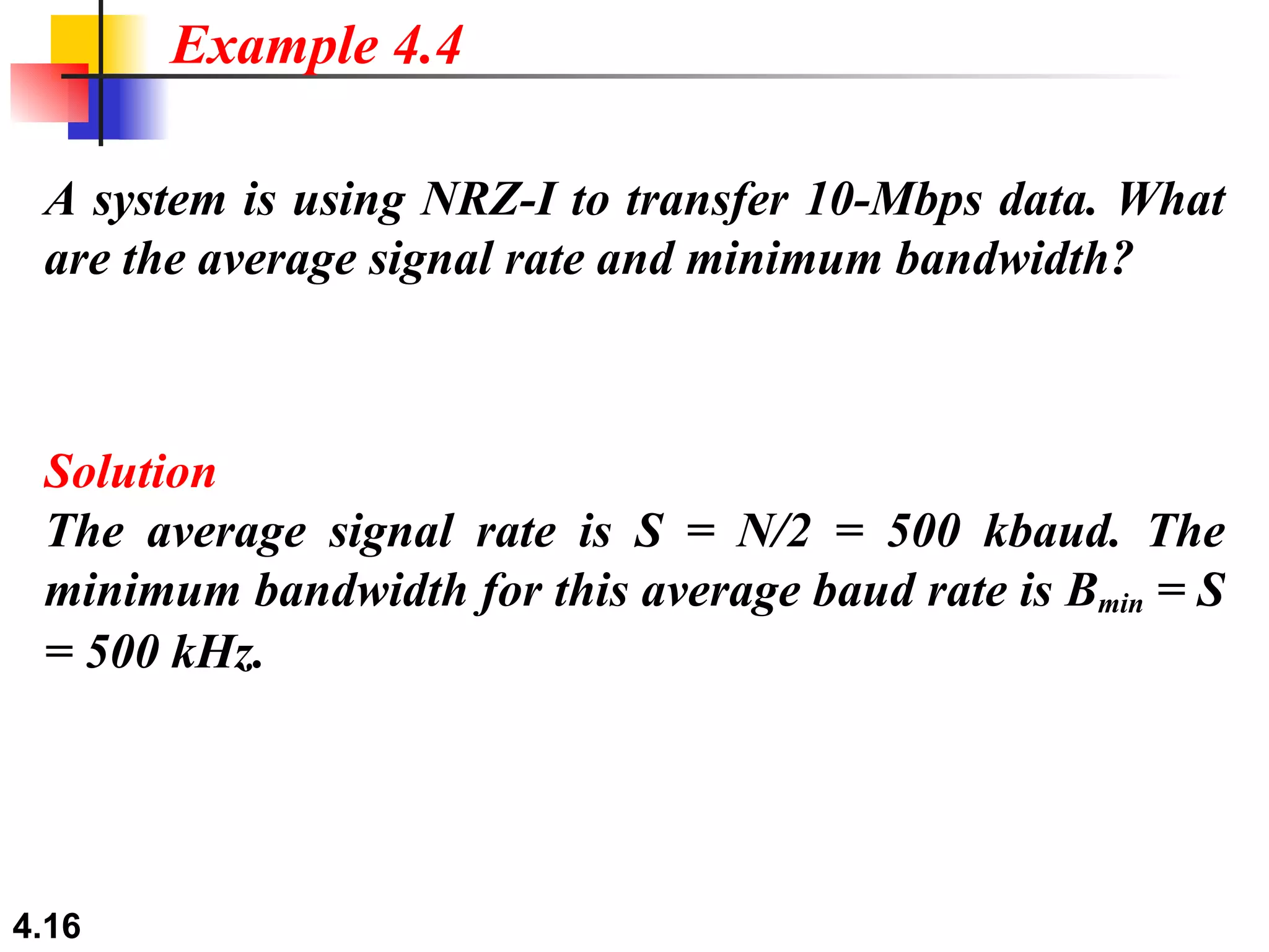 A system is using NRZ-I to transfer 10-Mbps data. What are the average signal rate and minimum bandwidth? Solution The average signal rate is S = N/2 = 500 kbaud. The minimum bandwidth for this average baud rate is B min  = S = 500 kHz. Example 4.4 