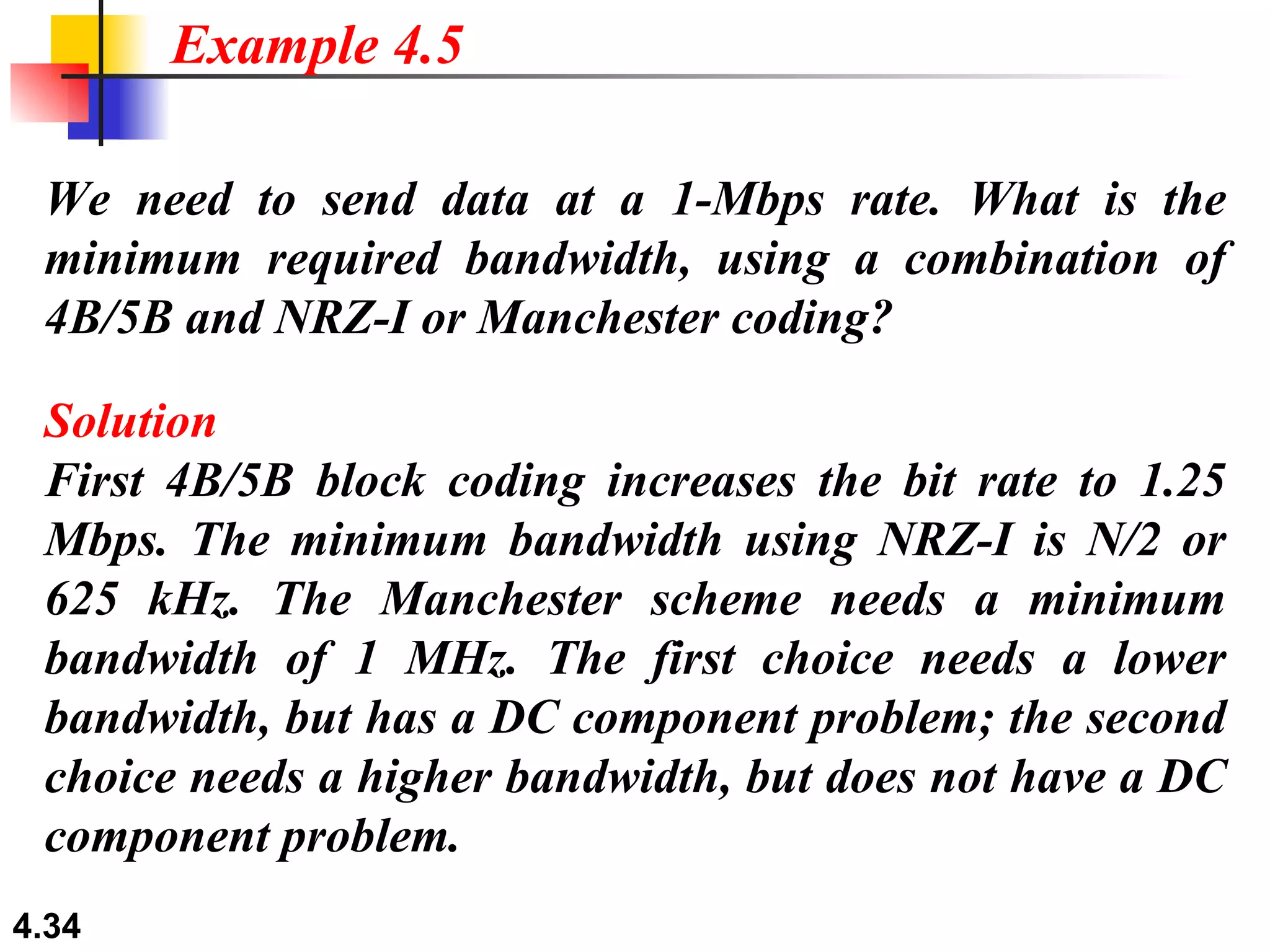 We need to send data at a 1-Mbps rate. What is the minimum required bandwidth, using a combination of 4B/5B and NRZ-I or Manchester coding? Solution First 4B/5B block coding increases the bit rate to 1.25 Mbps. The minimum bandwidth using NRZ-I is N/2 or 625 kHz. The Manchester scheme needs a minimum bandwidth of 1 MHz. The first choice needs a lower bandwidth, but has a DC component problem; the second choice needs a higher bandwidth, but does not have a DC component problem. Example 4.5 