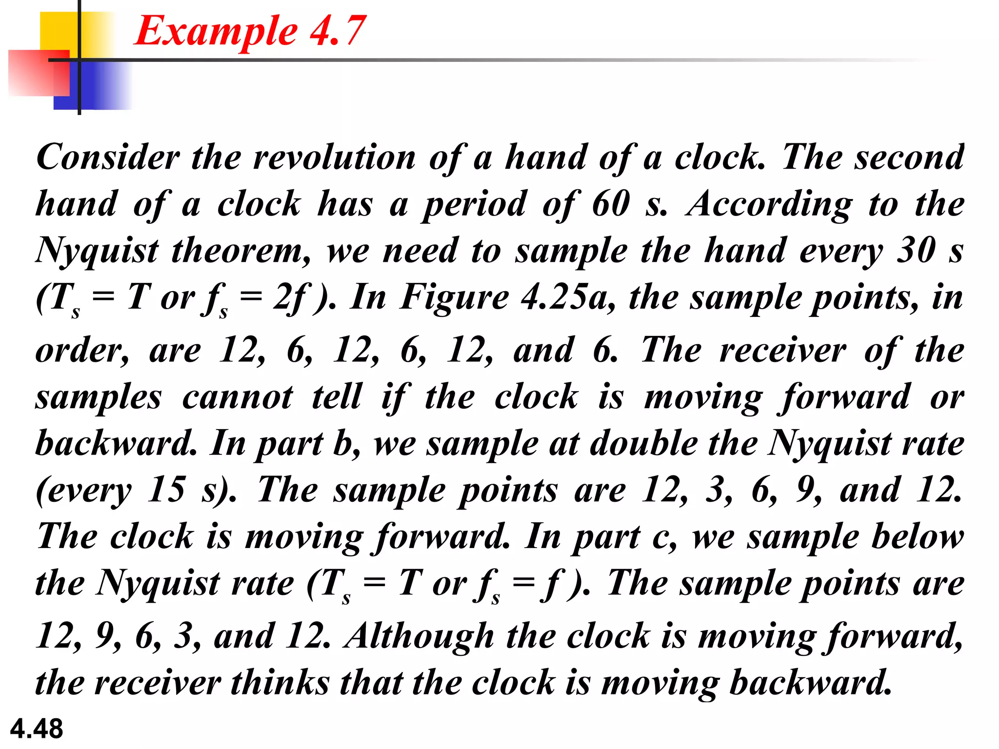 Consider the revolution of a hand of a clock. The second hand of a clock has a period of 60 s. According to the Nyquist theorem, we need to sample the hand every 30 s (T s  = T or f s  = 2f ). In Figure 4.25a, the sample points, in order, are 12, 6, 12, 6, 12, and 6. The receiver of the samples cannot tell if the clock is moving forward or backward. In part b, we sample at double the Nyquist rate (every 15 s). The sample points are 12, 3, 6, 9, and 12. The clock is moving forward. In part c, we sample below the Nyquist rate (T s  = T or f s  = f ). The sample points are 12, 9, 6, 3, and 12. Although the clock is moving forward, the receiver thinks that the clock is moving backward. Example 4.7 