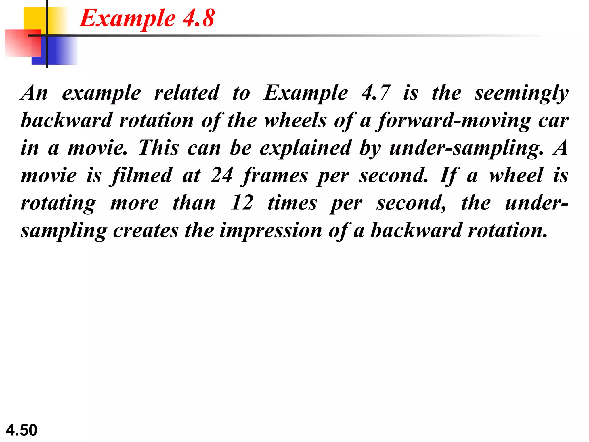 An example related to Example 4.7 is the seemingly backward rotation of the wheels of a forward-moving car in a movie. This can be explained by under-sampling. A movie is filmed at 24 frames per second. If a wheel is rotating more than 12 times per second, the under-sampling creates the impression of a backward rotation. Example 4.8 