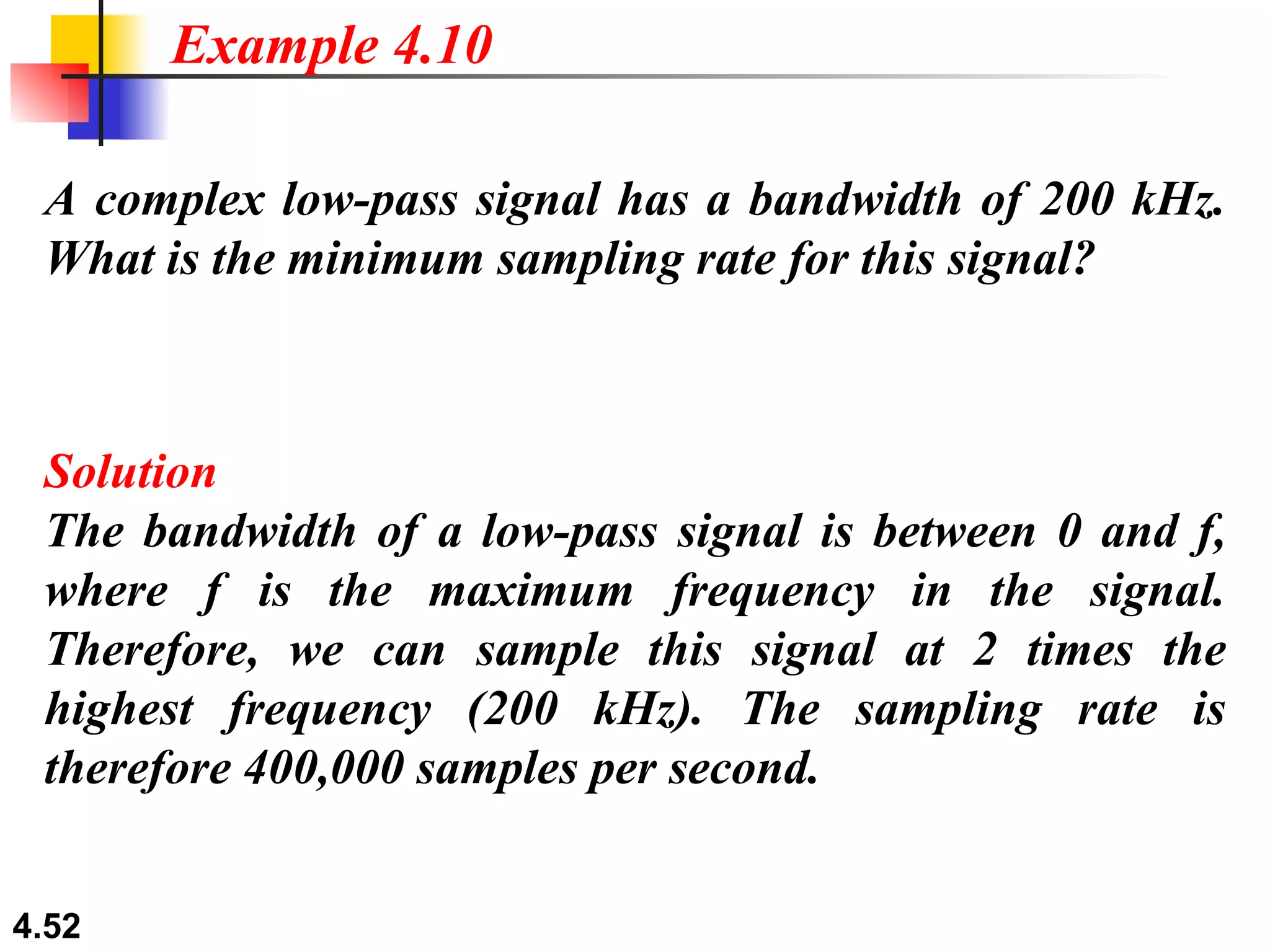 A complex low-pass signal has a bandwidth of 200 kHz. What is the minimum sampling rate for this signal? Solution The bandwidth of a low-pass signal is between 0 and f, where f is the maximum frequency in the signal. Therefore, we can sample this signal at 2 times the highest frequency (200 kHz). The sampling rate is therefore 400,000 samples per second. Example 4.10 