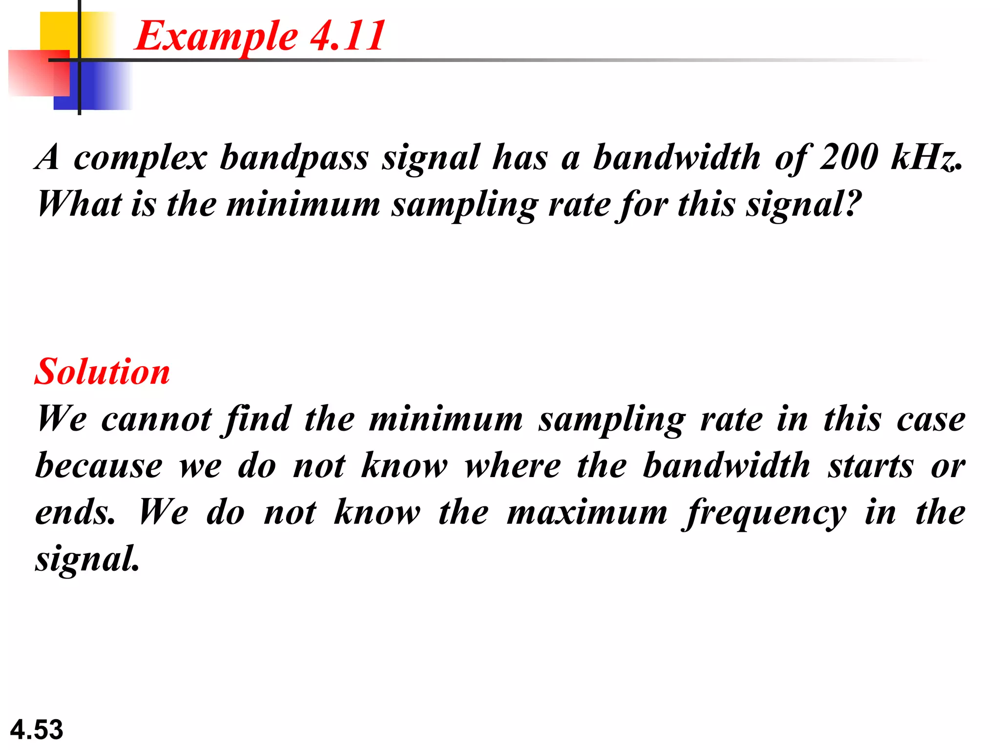 A complex bandpass signal has a bandwidth of 200 kHz. What is the minimum sampling rate for this signal? Solution We cannot find the minimum sampling rate in this case because we do not know where the bandwidth starts or ends. We do not know the maximum frequency in the signal. Example 4.11 
