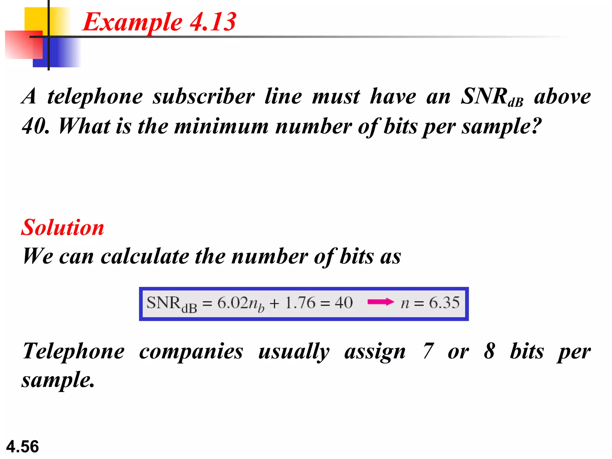 A telephone subscriber line must have an SNR dB  above 40. What is the minimum number of bits per sample? Solution We can calculate the number of bits as Example 4.13 Telephone companies usually assign 7 or 8 bits per sample. 