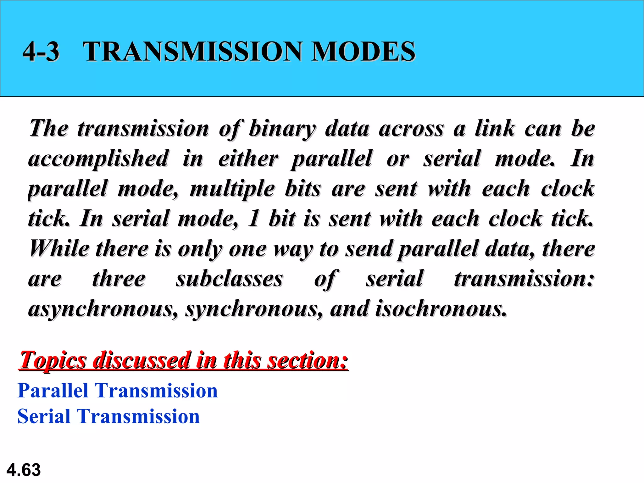 4-3  TRANSMISSION MODES The transmission of binary data across a link can be accomplished in either parallel or serial mode. In parallel mode, multiple bits are sent with each clock tick. In serial mode, 1 bit is sent with each clock tick. While there is only one way to send parallel data, there are three subclasses of serial transmission: asynchronous, synchronous, and isochronous. Parallel Transmission Serial Transmission Topics discussed in this section: 