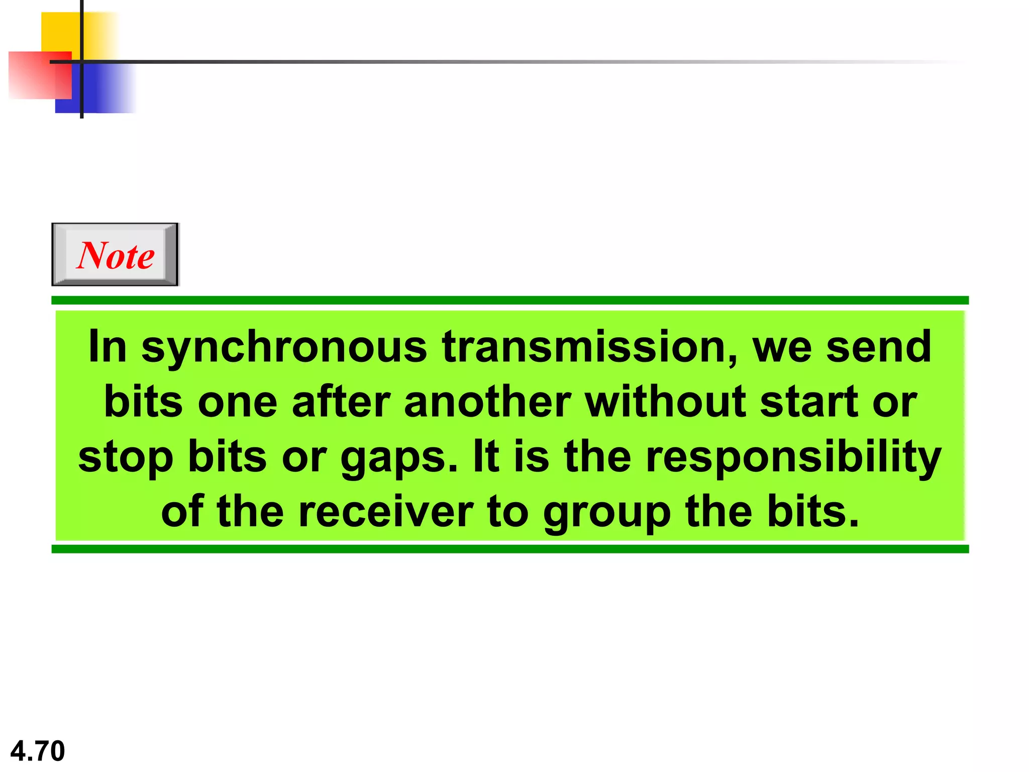 In synchronous transmission, we send bits one after another without start or stop bits or gaps. It is the responsibility of the receiver to group the bits. Note 