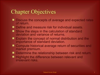 Chapter Objectives Discuss the concepts of average and expected rates of return. Define and measure risk for individual assets. Show the steps in the calculation of standard deviation and variance of returns. Explain the concept of normal distribution and the importance of standard deviation. Compute historical average return of securities and market premium. Determine the relationship between risk and return. Highlight the difference between relevant and irrelevant risks. Rakesh Kumar Singh 