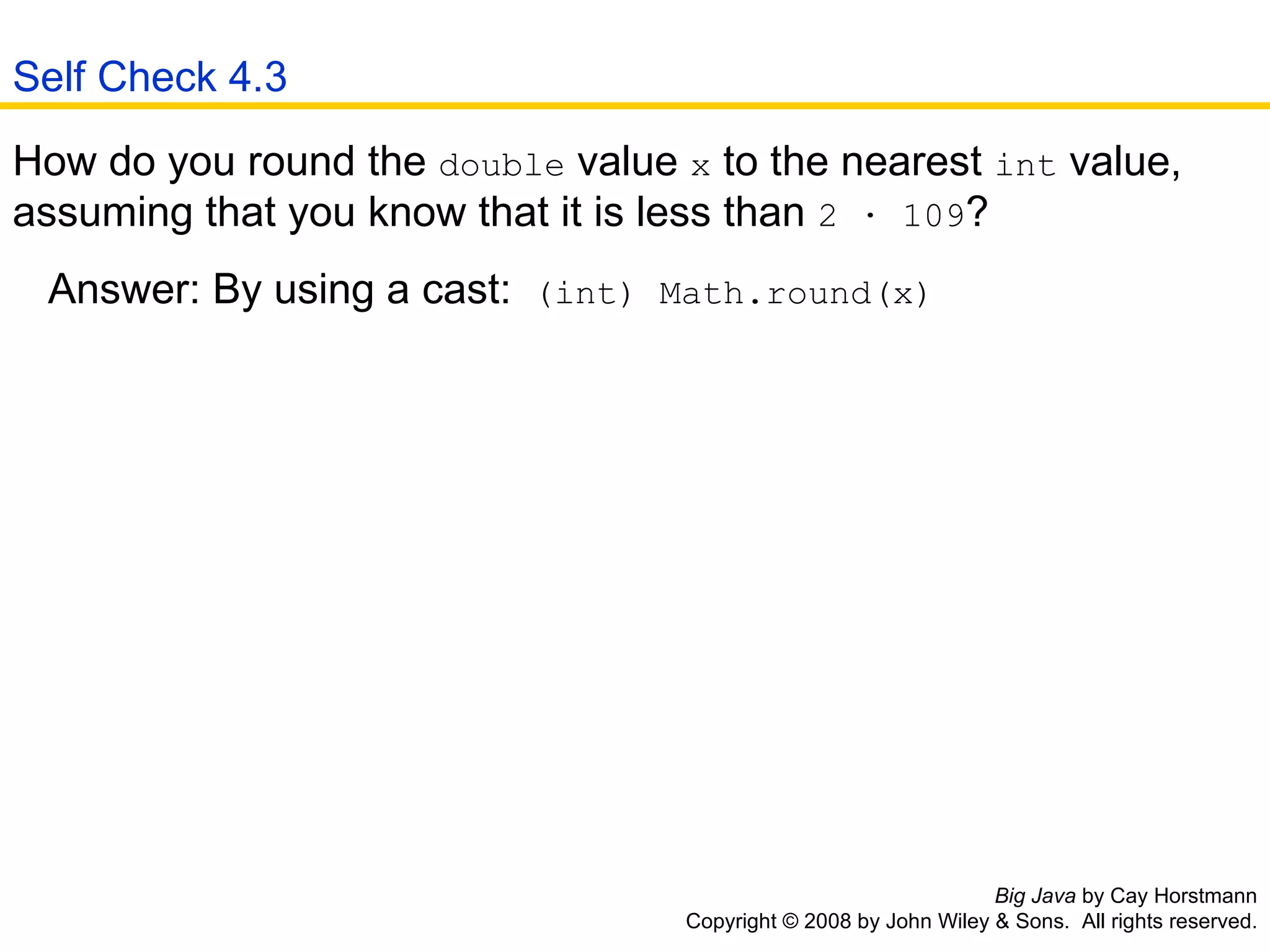 Big Java  by Cay Horstmann Copyright © 2008 by John Wiley & Sons.  All rights reserved. How do you round the  double  value  x  to the nearest  int  value, assuming that you know that it is less than  2 · 109 ?  Answer: By using a cast:  (int) Math.round(x)   Self Check 4.3 