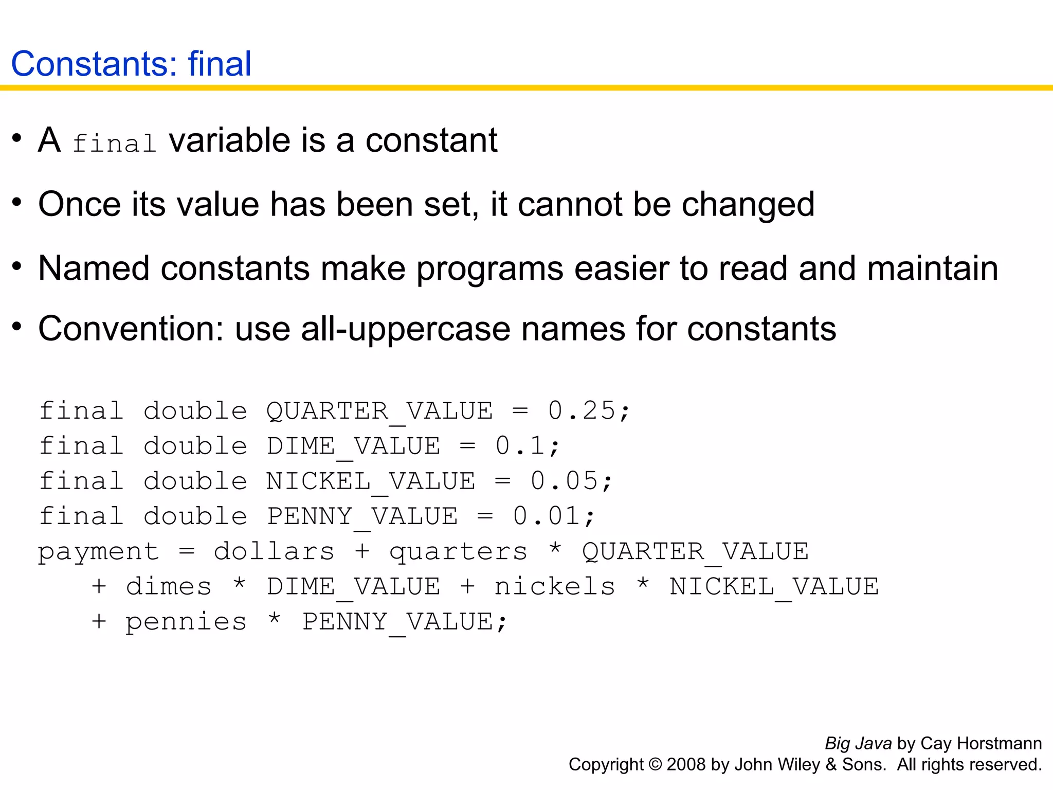 Big Java  by Cay Horstmann Copyright © 2008 by John Wiley & Sons.  All rights reserved. A  final  variable is a constant  Once its value has been set, it cannot be changed  Named constants make programs easier to read and maintain  Convention: use all-uppercase names for constants final double QUARTER_VALUE = 0.25;  final double DIME_VALUE = 0.1;  final double NICKEL_VALUE = 0.05;  final double PENNY_VALUE = 0.01;  payment = dollars + quarters * QUARTER_VALUE    + dimes * DIME_VALUE + nickels * NICKEL_VALUE    + pennies * PENNY_VALUE; Constants: final 