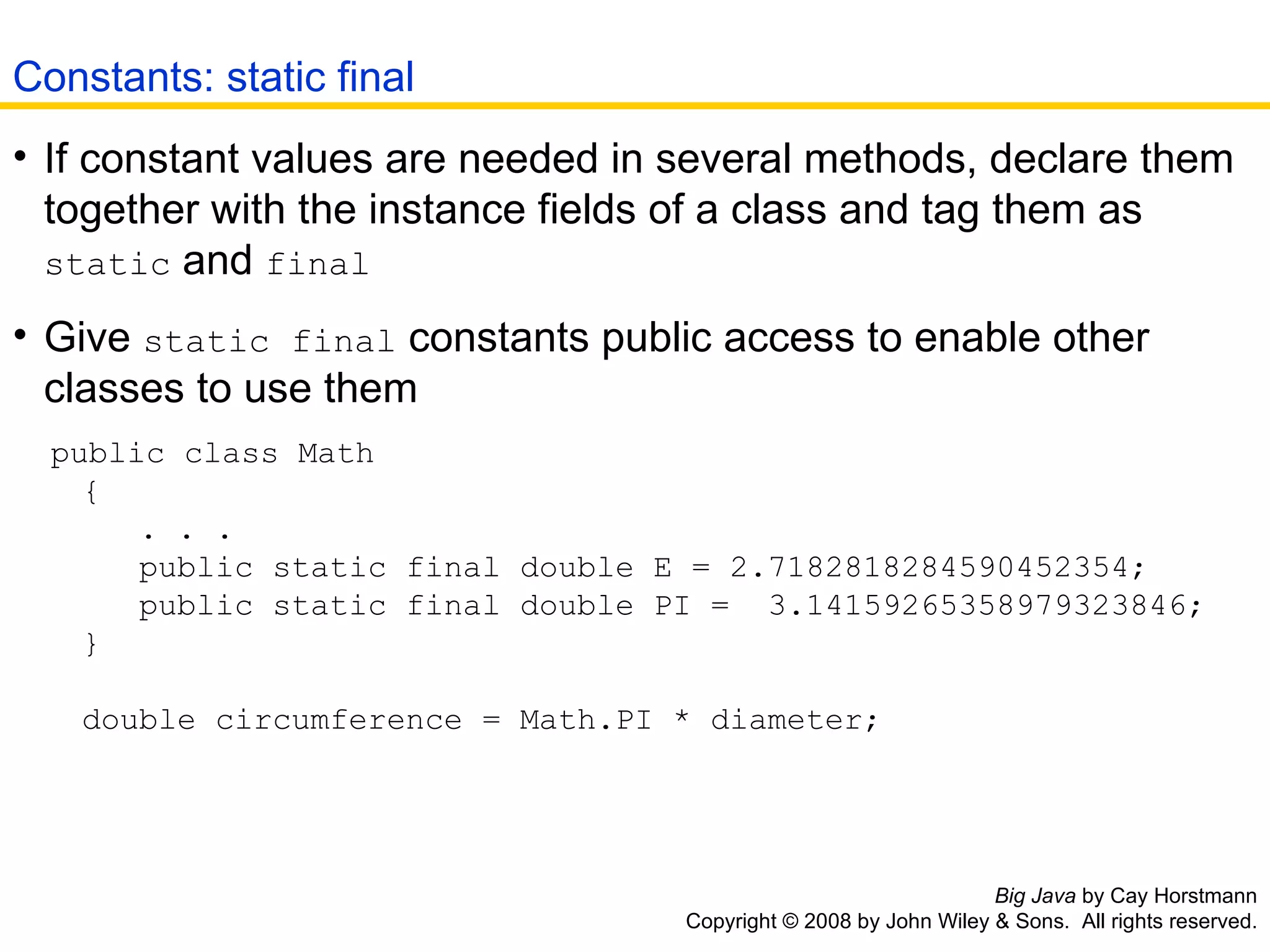 Big Java  by Cay Horstmann Copyright © 2008 by John Wiley & Sons.  All rights reserved. If constant values are needed in several methods, declare them together with the instance fields of a class and tag them as  static  and  final   Give  static final  constants public access to enable other classes to use them  public class Math    {   . . .    public static final double E = 2.7182818284590452354;    public static final double PI =  3.14159265358979323846;    }   double circumference = Math.PI * diameter; Constants: static final 