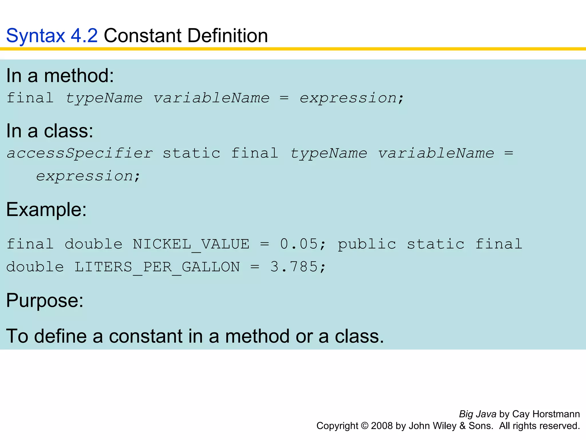 Big Java  by Cay Horstmann Copyright © 2008 by John Wiley & Sons.  All rights reserved. In a method:  final  typeName variableName  =  expression ; In a class:  accessSpecifier  static final  typeName variableName  =    expression ;   Example: final double NICKEL_VALUE = 0.05; public static final double LITERS_PER_GALLON = 3.785;   Purpose: To define a constant in a method or a class.  Syntax 4.2  Constant Definition 
