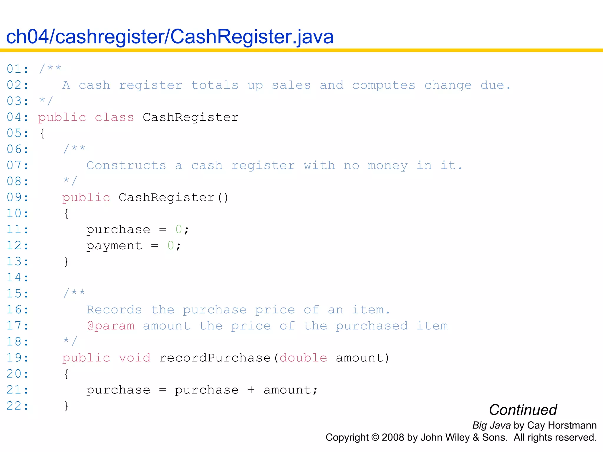 Big Java  by Cay Horstmann Copyright © 2008 by John Wiley & Sons.  All rights reserved. 01:   /** 02:   A cash register totals up sales and computes change due. 03:   */ 04:   public   class  CashRegister 05:   { 06:   /** 07:   Constructs a cash register with no money in it. 08:   */ 09:   public   CashRegister() 10:   { 11:   purchase  =   0 ; 12:   payment  =   0 ; 13:   } 14:   15:   /** 16:   Records the purchase price of an item. 17:   @param  amount the price of the purchased item 18:   */ 19:   public   void   recordPurchase( double  amount ) 20:   { 21:   purchase  =  purchase  +  amount ; 22:   } Continued ch04/cashregister/CashRegister.java 