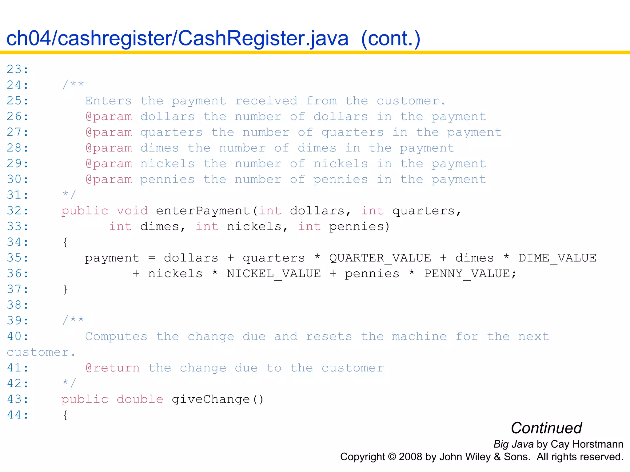 Big Java  by Cay Horstmann Copyright © 2008 by John Wiley & Sons.  All rights reserved. 23:   24:   /** 25:   Enters the payment received from the customer. 26:   @param  dollars the number of dollars in the payment 27:   @param  quarters the number of quarters in the payment 28:   @param  dimes the number of dimes in the payment 29:   @param  nickels the number of nickels in the payment 30:   @param  pennies the number of pennies in the payment 31:   */ 32:   public   void   enterPayment( int  dollars ,   int  quarters ,   33:   int  dimes ,   int  nickels ,   int  pennies ) 34:   { 35:   payment  =  dollars  +  quarters  *  QUARTER_VALUE  +  dimes  *  DIME_VALUE 36:   +  nickels  *  NICKEL_VALUE  +  pennies  *  PENNY_VALUE ; 37:   } 38:   39:   /** 40:   Computes the change due and resets the machine for the next customer. 41:   @return  the change due to the customer 42:   */ 43:   public   double   giveChange() 44:   { Continued ch04/cashregister/CashRegister.java  (cont.) 